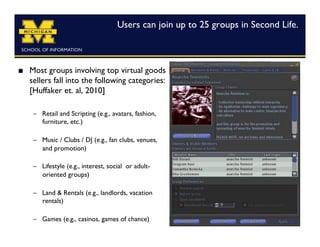Users can join up to 25 groups in Second Life.	




    Most groups involving top virtual goods
     sellers fall into the following categories:
     [Huffaker et. al, 2010]	


      –  Retail and Scripting (e.g., avatars, fashion,
         furniture, etc.)

      –  Music / Clubs / DJ (e.g., fan clubs, venues,
         and promotion)

      –  Lifestyle (e.g., interest, social or adult-
         oriented groups)

      –  Land  Rentals (e.g., landlords, vacation
         rentals)

      –  Games (e.g., casinos, games of chance)	

 