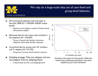 We rely on a large-scale data set of user-level and
                                                               group-level behavior.	



    All virtual goods adoptions that took place in
     Nov-Dec 2008 (N = 1,092,094; 546,047 unique
     goods)	

      –  Distance to ﬁrst adopter; number of friends shared
         with previous adopter

    Behavioral data for the unique users involved in
     the adoptions (N = 235,467)	

      –  Tenure in Second Life; Number of previous
         adoptions, Active days; Number of groups;

    Group-level data for groups with 10+ members
     and 5+ adopters (N = 61,722)	

      –  Group size; Turnover; Social network measures

    Sampling strategy: Take one adopter and one              Example of two types of virtual goods. While few
     non-adopter from an adopting friend	

                    assets enjoy widespread popularity, most were
      –  A second data set with a non-adopting friend 	

            adopted by just a few individuals.
 