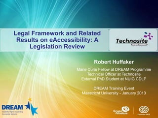 Legal Framework and Related
 Results on eAccessibility: A
     Legislation Review

                            Robert Huffaker
                    Marie Curie Fellow at DREAM Programme
                          Technical Officer at Technosite
                      External PhD Student at NUIG CDLP

                            DREAM Training Event
                      Maastricht University - January 2013
 