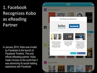 1. Facebook
Recognizes Kobo
as eReading
Partner
A


In January 2012, Kobo was invited
   by Facebook to the launch of
   Facebook Timeline. The only
   official eReading partner, Kobo
   made it known to the world that it
   was advancing its social reading
   experience with Facebook.
 