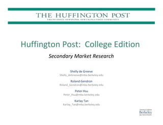 Huffington Post: College Edition
       Secondary Market Research

                  Shelly de Greeve
           Shelly_deGreeve@mba.berkeley.edu

                  Roland Gendron
           Roland_Gendron@mba.berkeley.edu

                      Peter Hsu
             Peter_Hsu@mba.berkeley.edu

                     Karlay Tan
             Karlay_Tan@mba.berkeley.edu
 