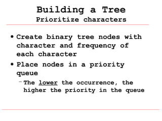 Building a Tree
Prioritize characters
• Create binary tree nodes with
character and frequency of
each character
• Place nodes in a priority
queue
– The lower the occurrence, the
higher the priority in the queue

 