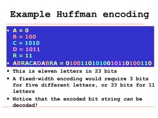 Example Huffman encoding
• A=0
B = 100
C = 1010
D = 1011
R = 11
• ABRACADABRA = 01001101010010110100110
• This is eleven letters in 23 bits
• A fixed-width encoding would require 3 bits
for five different letters, or 33 bits for 11
letters
• Notice that the encoded bit string can be
decoded!

 