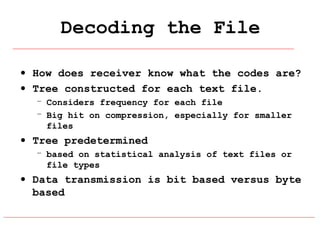 Decoding the File
• How does receiver know what the codes are?
• Tree constructed for each text file.
– Considers frequency for each file
– Big hit on compression, especially for smaller
files

• Tree predetermined
– based on statistical analysis of text files or
file types

• Data transmission is bit based versus byte
based

 