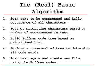 The (Real) Basic
Algorithm
1.

Scan text to be compressed and tally
occurrence of all characters.

2.

Sort or prioritize characters based on
number of occurrences in text.

3.

Build Huffman code tree based on
prioritized list.

4.

Perform a traversal of tree to determine
all code words.

5.

Scan text again and create new file
using the Huffman codes.

 