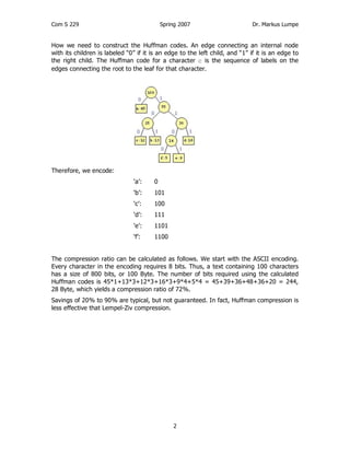 Com S 229 Spring 2007 Dr. Markus Lumpe
2
How we need to construct the Huffman codes. An edge connecting an internal node
with its children is labeled “0” if it is an edge to the left child, and “1” if it is an edge to
the right child. The Huffman code for a character c is the sequence of labels on the
edges connecting the root to the leaf for that character.
Therefore, we encode:
‘a’: 0
‘b’: 101
‘c’: 100
‘d’: 111
‘e’: 1101
‘f’: 1100
The compression ratio can be calculated as follows. We start with the ASCII encoding.
Every character in the encoding requires 8 bits. Thus, a text containing 100 characters
has a size of 800 bits, or 100 Byte. The number of bits required using the calculated
Huffman codes is 45*1+13*3+12*3+16*3+9*4+5*4 = 45+39+36+48+36+20 = 244,
28 Byte, which yields a compression ratio of 72%.
Savings of 20% to 90% are typical, but not guaranteed. In fact, Huffman compression is
less effective that Lempel-Ziv compression.
 