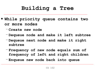 Building a Tree While priority queue contains two or more nodes Create new node Dequeue node and make it left subtree Dequeue next node and make it right subtree Frequency of new node equals sum of frequency of left and right children Enqueue new node back into queue CS 102 
