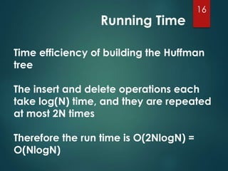 Running Time
16
Time efficiency of building the Huffman
tree
The insert and delete operations each
take log(N) time, and they are repeated
at most 2N times
Therefore the run time is O(2NlogN) =
O(NlogN)
 