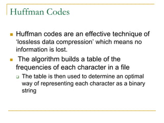 Huffman Codes
 Huffman codes are an effective technique of
‘lossless data compression’ which means no
information is lost.
 The algorithm builds a table of the
frequencies of each character in a file
 The table is then used to determine an optimal
way of representing each character as a binary
string
 