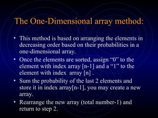 The One-Dimensional array method:
• This method is based on arranging the elements in
decreasing order based on their probabilities in a
one-dimensional array.
• Once the elements are sorted, assign “0” to the
element with index array [n-1] and a “1” to the
element with index array [n] .
• Sum the probability of the last 2 elements and
store it in index array[n-1], you may create a new
array.
• Rearrange the new array (total number-1) and
return to step 2.
 