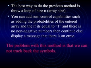 • The best way to do the previous method is
threw a loop of size n (array size).
• You can add sum control capabilities such
as adding the probabilities of the entered
array and the if its equal to “1” and there is
no non-negative numbers then continue else
display a message that there is an error.
The problem with this method is that we can
not track back the symbols.
 