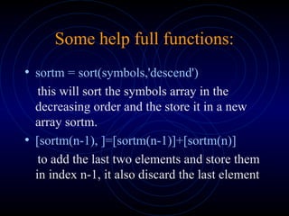 Some help full functions:
• sortm = sort(symbols,'descend')
this will sort the symbols array in the
decreasing order and the store it in a new
array sortm.
• [sortm(n-1), ]=[sortm(n-1)]+[sortm(n)]
to add the last two elements and store them
in index n-1, it also discard the last element
 