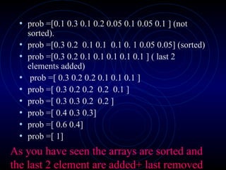 • prob =[0.1 0.3 0.1 0.2 0.05 0.1 0.05 0.1 ] (not
sorted).
• prob =[0.3 0.2 0.1 0.1 0.1 0. 1 0.05 0.05] (sorted)
• prob =[0.3 0.2 0.1 0.1 0.1 0.1 0.1 ] ( last 2
elements added)
• prob =[ 0.3 0.2 0.2 0.1 0.1 0.1 ]
• prob =[ 0.3 0.2 0.2 0.2 0.1 ]
• prob =[ 0.3 0.3 0.2 0.2 ]
• prob =[ 0.4 0.3 0.3]
• prob =[ 0.6 0.4]
• prob =[ 1]
As you have seen the arrays are sorted and
the last 2 element are added+ last removed
 