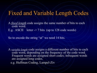 Fixed and Variable Length Codes
A fixed length code assigns the same number of bits to each
code word.
E.g. ASCII letter -> 7 bits (up to 128 code words)
So to encode the string “at” we need 14 bits.
A variable length code assigns a different number of bits to each
code word, depending on the frequency of the code word.
Frequent words are assigned short codes; infrequent words
are assigned long codes.
e.g. Huffman Coding, Lampel-Ziv
 