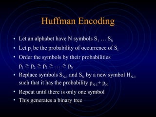 Huffman Encoding
• Let an alphabet have N symbols S1 … SN
• Let pi be the probability of occurrence of Si
• Order the symbols by their probabilities
p1  p2  p3  …  pN
• Replace symbols SN-1 and SN by a new symbol HN-1
such that it has the probability pN-1+ pN
• Repeat until there is only one symbol
• This generates a binary tree
 