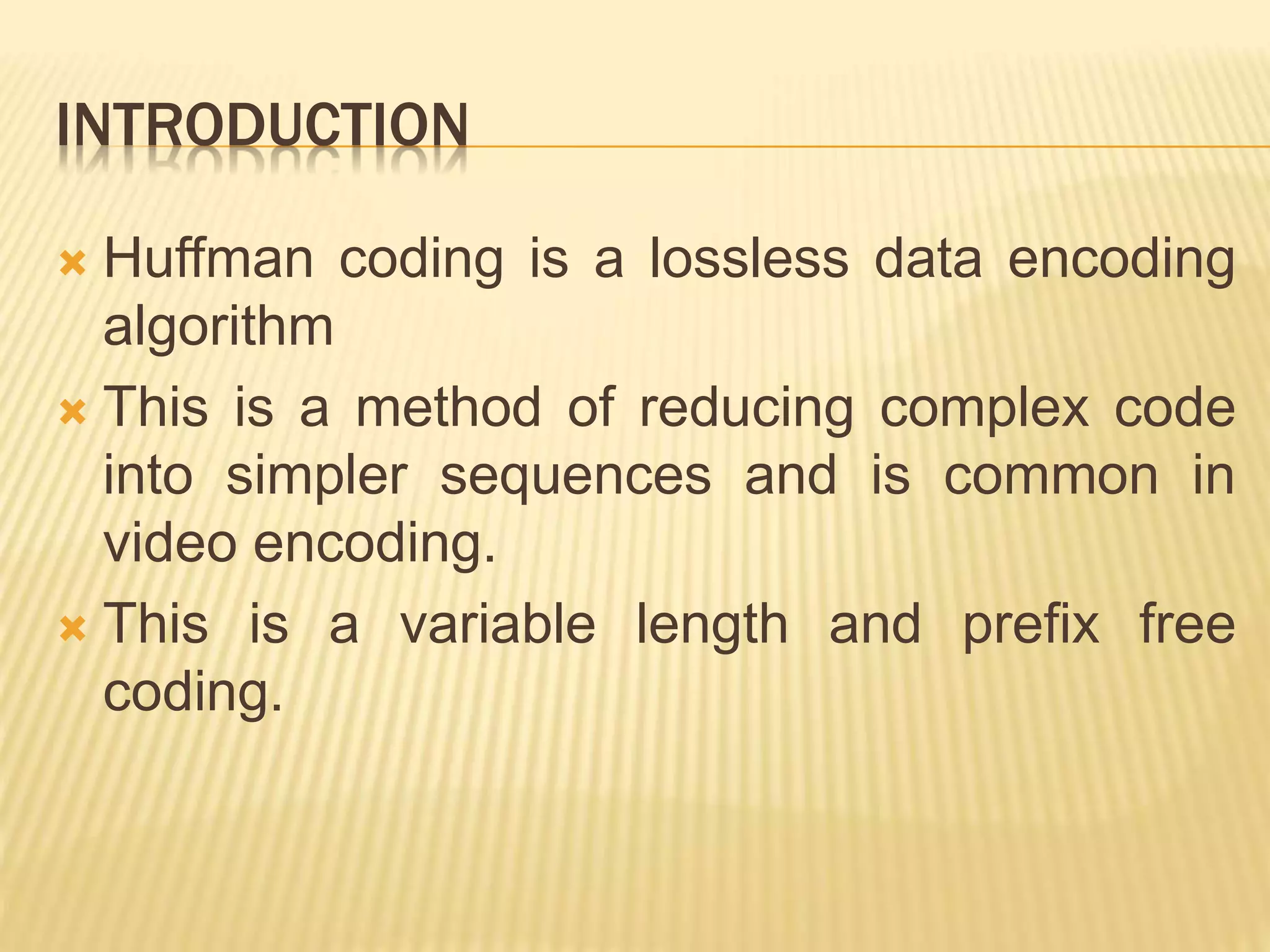 INTRODUCTION
Huffman coding is a lossless data encoding
algorithm
This is a method of reducing complex code
into simpler sequences and is common in
video encoding.
This is a variable length and prefix free
coding.