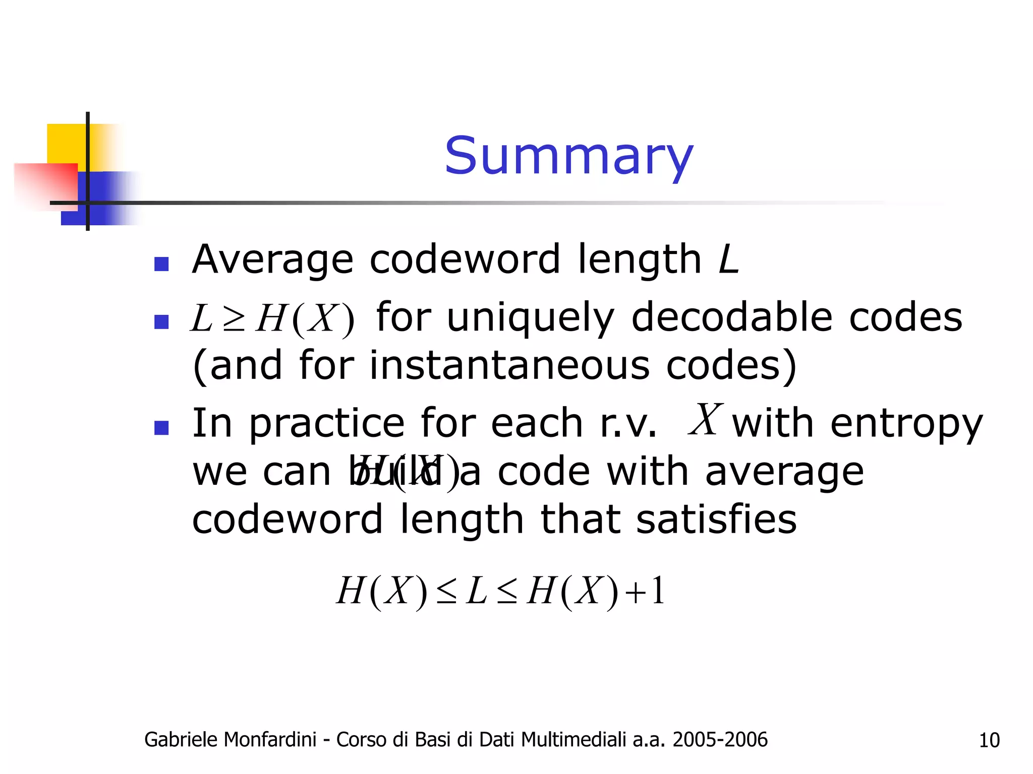 Gabriele Monfardini - Corso di Basi di Dati Multimediali a.a. 2005-2006 10
Summary
 Average codeword length L
 for uniquely decodable codes
(and for instantaneous codes)
 In practice for each r.v. with entropy
we can build a code with average
codeword length that satisfies
( )
L H X

( )
H X
X
( ) ( ) 1
H X L H X
  
 