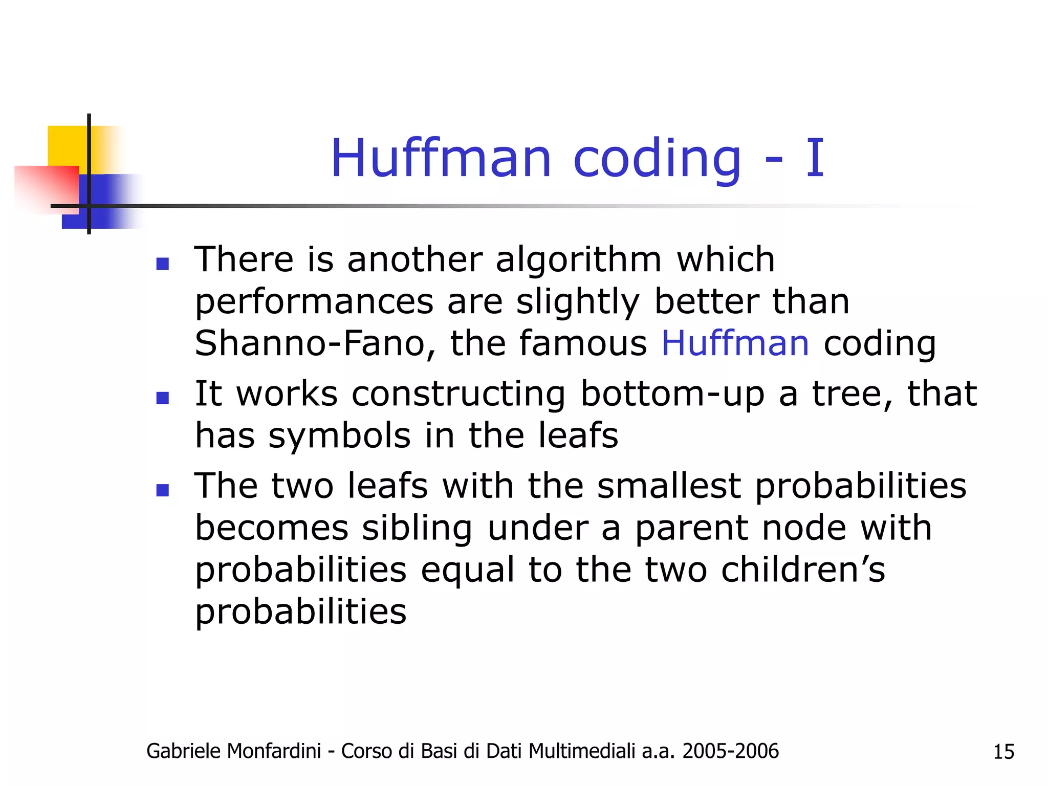 Gabriele Monfardini - Corso di Basi di Dati Multimediali a.a. 2005-2006 15
Huffman coding - I
 There is another algorithm which
performances are slightly better than
Shanno-Fano, the famous Huffman coding
 It works constructing bottom-up a tree, that
has symbols in the leafs
 The two leafs with the smallest probabilities
becomes sibling under a parent node with
probabilities equal to the two children’s
probabilities
 