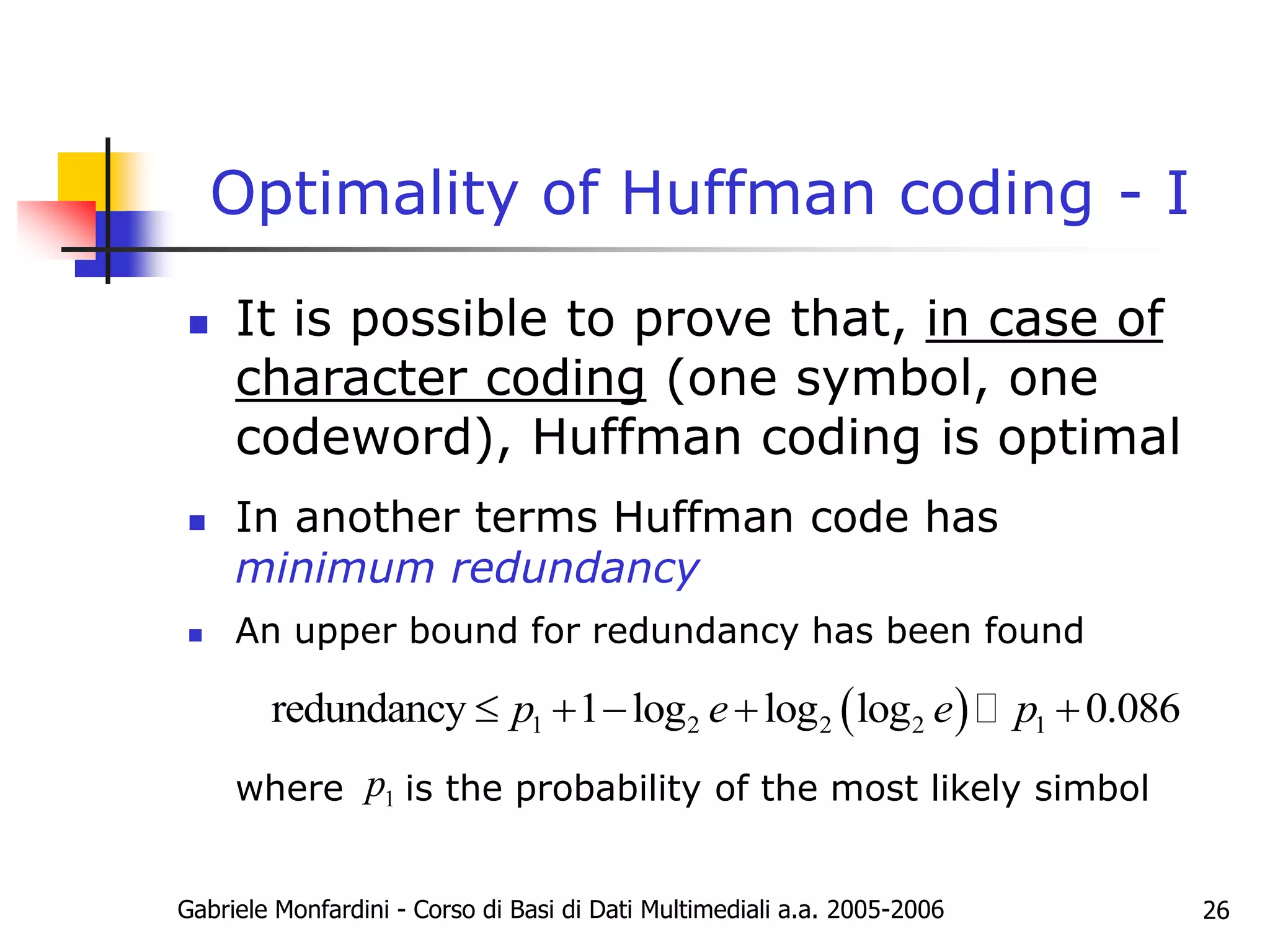 Gabriele Monfardini - Corso di Basi di Dati Multimediali a.a. 2005-2006 26
Optimality of Huffman coding - I
 It is possible to prove that, in case of
character coding (one symbol, one
codeword), Huffman coding is optimal
 In another terms Huffman code has
minimum redundancy
 An upper bound for redundancy has been found
where is the probability of the most likely simbol
 
1 2 2 2 1
redundancy 1 log log log 0.086
p e e p
    
1
p
 