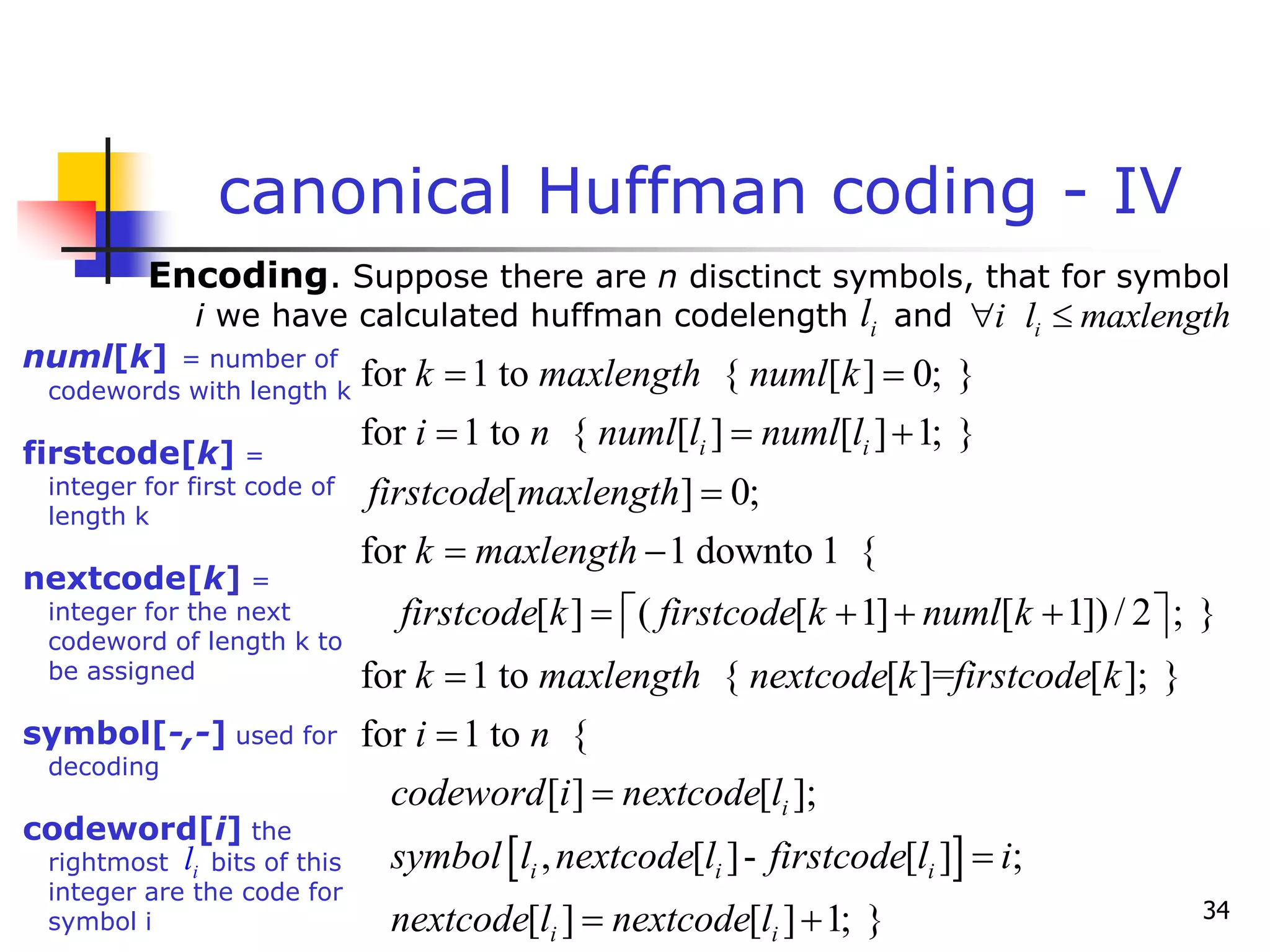 34
canonical Huffman coding - IV
Encoding. Suppose there are n disctinct symbols, that for symbol
i we have calculated huffman codelength and
i
l i
i l maxlength
 
for 1 to { [ ] 0; }
for 1 to { [ ] [ ] 1; }
[ ] 0;
for 1 downto 1 {
[ ] ( [ 1] [ 1])/ 2 ; }
for 1 to
i i
k maxlength numl k
i n numl l numl l
firstcode maxlength
k maxlength
firstcode k firstcode k numl k
k maxlength
 
  

 
   
 
 

 
{ [ ]= [ ]; }
for 1 to {
[ ] [ ];
, [ ]- [ ] ;
[ ] [ ] 1; }
i
i i i
i i
nextcode k firstcode k
i n
codeword i nextcode l
symbol l nextcode l firstcode l i
nextcode l nextcode l



 
numl[k] = number of
codewords with length k
firstcode[k] =
integer for first code of
length k
nextcode[k] =
integer for the next
codeword of length k to
be assigned
symbol[-,-] used for
decoding
codeword[i] the
rightmost bits of this
integer are the code for
symbol i
i
l
 