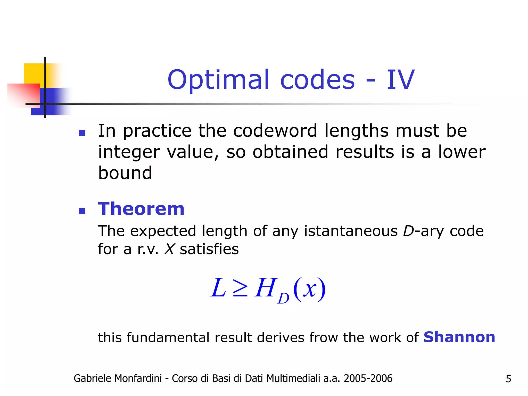 Gabriele Monfardini - Corso di Basi di Dati Multimediali a.a. 2005-2006 5
Optimal codes - IV
 In practice the codeword lengths must be
integer value, so obtained results is a lower
bound
 Theorem
The expected length of any istantaneous D-ary code
for a r.v. X satisfies
this fundamental result derives frow the work of Shannon
( )
D
L H x

 