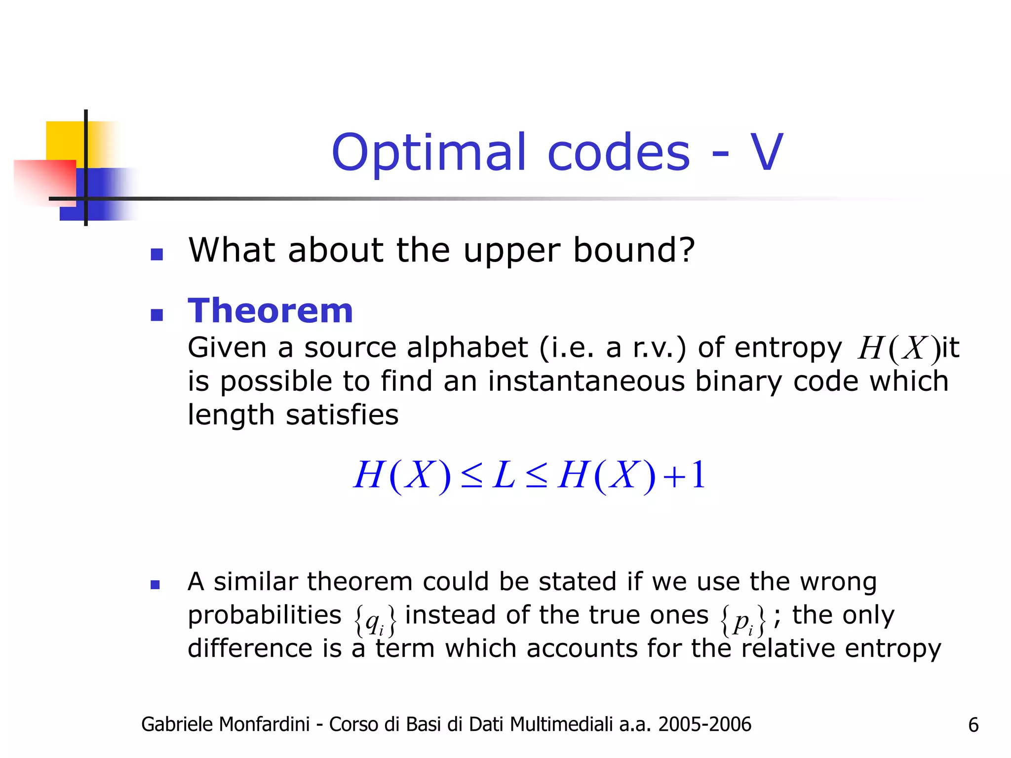 Gabriele Monfardini - Corso di Basi di Dati Multimediali a.a. 2005-2006 6
Optimal codes - V
 What about the upper bound?
 Theorem
Given a source alphabet (i.e. a r.v.) of entropy it
is possible to find an instantaneous binary code which
length satisfies
 A similar theorem could be stated if we use the wrong
probabilities instead of the true ones ; the only
difference is a term which accounts for the relative entropy
( )
H X
( ) ( ) 1
H X L H X
  
 
i
p
 
i
q
 