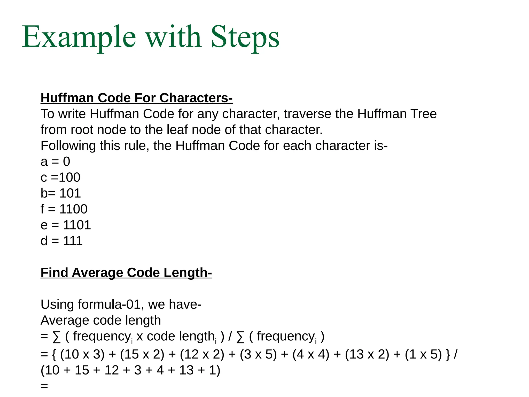 Example with Steps
Huffman Code For Characters-
To write Huffman Code for any character, traverse the Huffman Tree
from root node to the leaf node of that character.
Following this rule, the Huffman Code for each character is-
a = 0
c =100
b= 101
f = 1100
e = 1101
d = 111
Find Average Code Length-
Using formula-01, we have-
Average code length
= ∑ ( frequencyi x code lengthi ) / ∑ ( frequencyi )
= { (10 x 3) + (15 x 2) + (12 x 2) + (3 x 5) + (4 x 4) + (13 x 2) + (1 x 5) } /
(10 + 15 + 12 + 3 + 4 + 13 + 1)
=
 