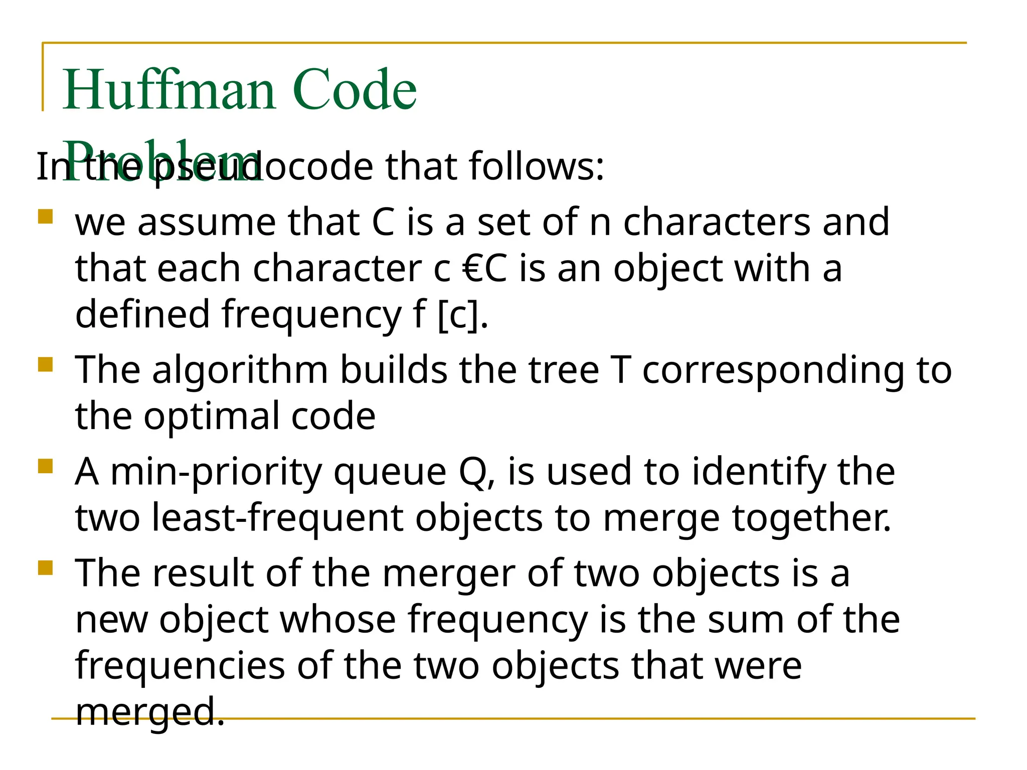 Huffman Code
Problem
In the pseudocode that follows:
 we assume that C is a set of n characters and
that each character c €C is an object with a
defined frequency f [c].
 The algorithm builds the tree T corresponding to
the optimal code
 A min-priority queue Q, is used to identify the
two least-frequent objects to merge together.
 The result of the merger of two objects is a
new object whose frequency is the sum of the
frequencies of the two objects that were
merged.
 