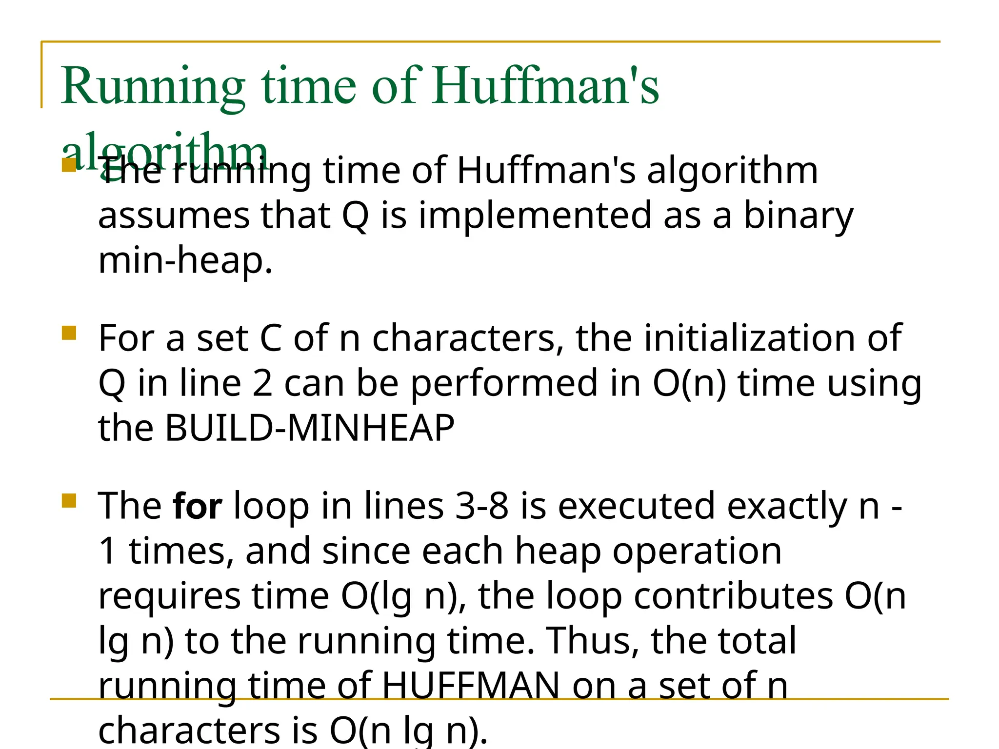 Running time of Huffman's
algorithm
 The running time of Huffman's algorithm
assumes that Q is implemented as a binary
min-heap.
 For a set C of n characters, the initialization of
Q in line 2 can be performed in O(n) time using
the BUILD-MINHEAP
 The for loop in lines 3-8 is executed exactly n -
1 times, and since each heap operation
requires time O(lg n), the loop contributes O(n
lg n) to the running time. Thus, the total
running time of HUFFMAN on a set of n
characters is O(n lg n).
 