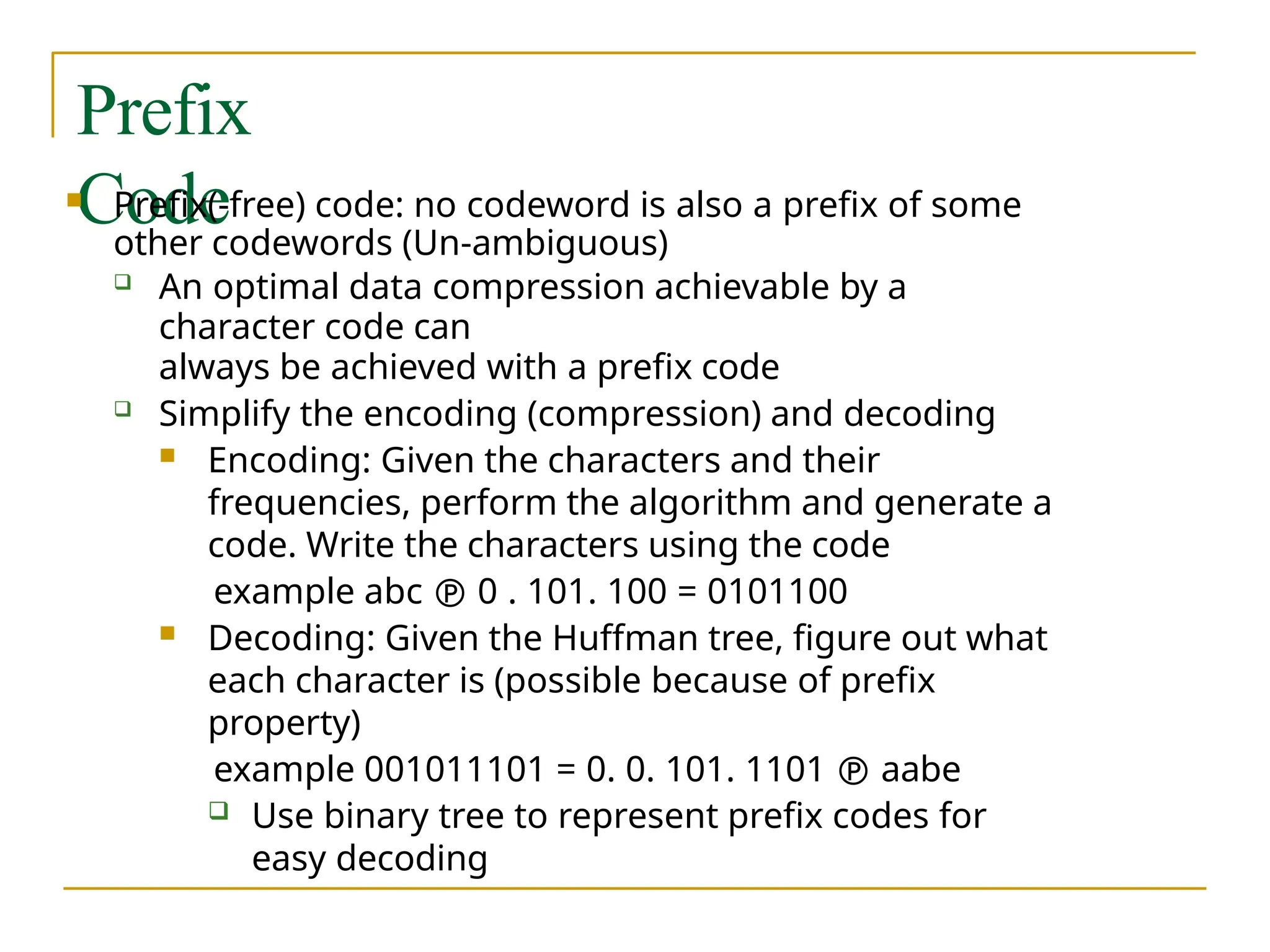 Prefix
Code
 Prefix(-free) code: no codeword is also a prefix of some
other codewords (Un-ambiguous)
 An optimal data compression achievable by a
character code can
always be achieved with a prefix code
 Simplify the encoding (compression) and decoding
 Encoding: Given the characters and their
frequencies, perform the algorithm and generate a
code. Write the characters using the code
example abc  0 . 101. 100 = 0101100
 Decoding: Given the Huffman tree, figure out what
each character is (possible because of prefix
property)
example 001011101 = 0. 0. 101. 1101  aabe
 Use binary tree to represent prefix codes for
easy decoding
 