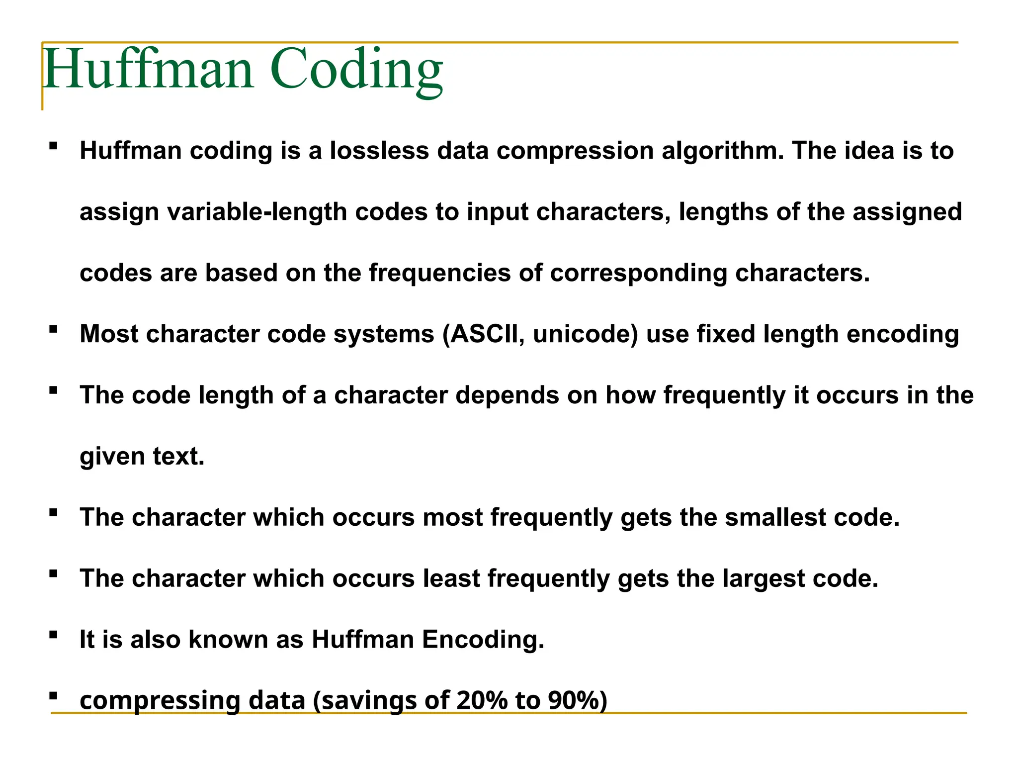 Huffman Coding
 Huffman coding is a lossless data compression algorithm. The idea is to
assign variable-length codes to input characters, lengths of the assigned
codes are based on the frequencies of corresponding characters.
 Most character code systems (ASCII, unicode) use fixed length encoding
 The code length of a character depends on how frequently it occurs in the
given text.
 The character which occurs most frequently gets the smallest code.
 The character which occurs least frequently gets the largest code.
 It is also known as Huffman Encoding.
 compressing data (savings of 20% to 90%)
 
