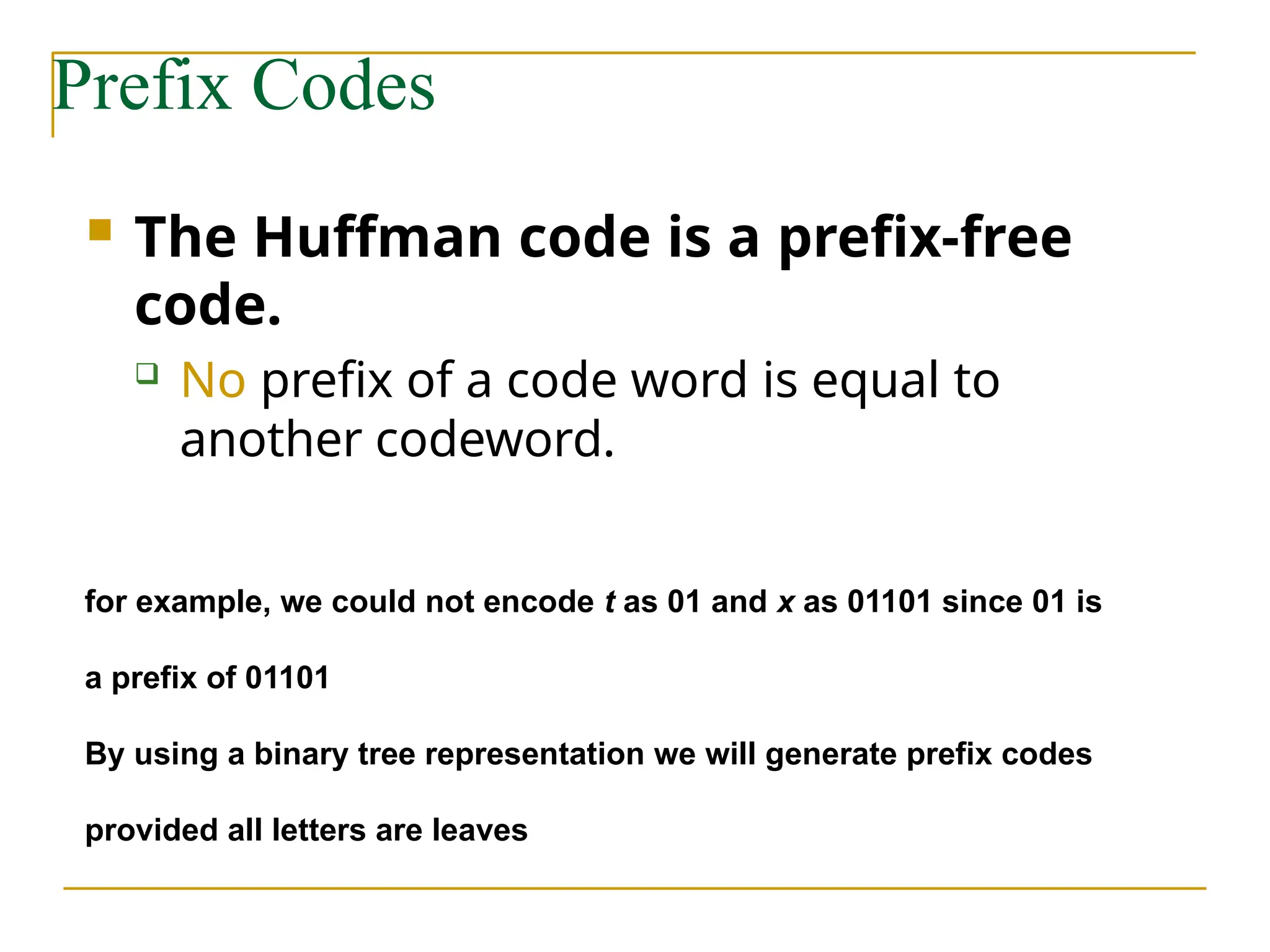 Prefix Codes
 The Huffman code is a prefix-free
code.
 No prefix of a code word is equal to
another codeword.
for example, we could not encode t as 01 and x as 01101 since 01 is
a prefix of 01101
By using a binary tree representation we will generate prefix codes
provided all letters are leaves
 