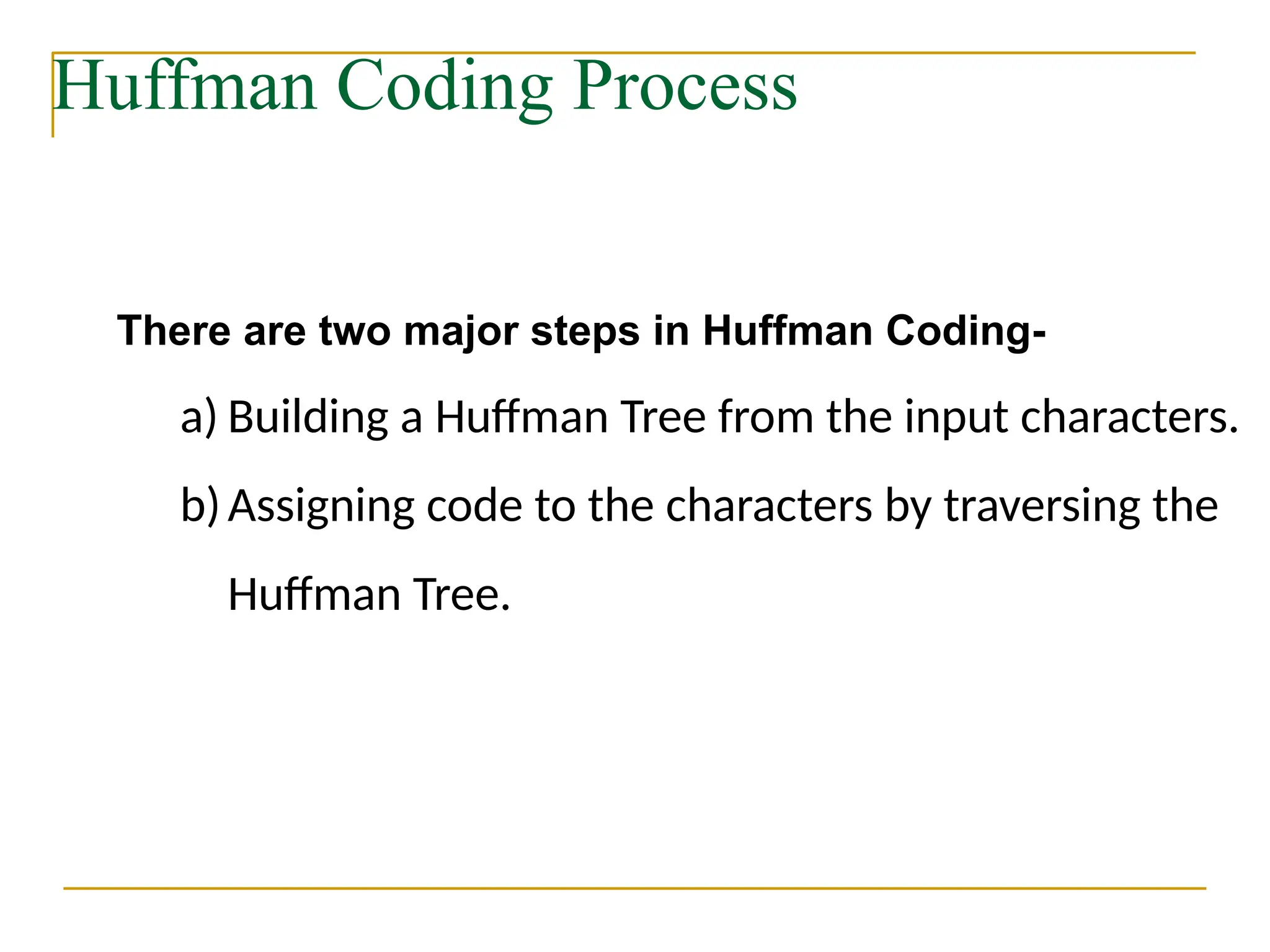 Huffman Coding Process
There are two major steps in Huffman Coding-
a) Building a Huffman Tree from the input characters.
b)Assigning code to the characters by traversing the
Huffman Tree.
 