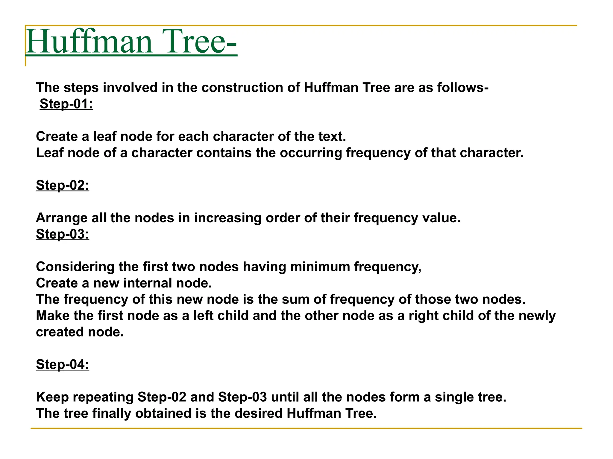Huffman Tree-
The steps involved in the construction of Huffman Tree are as follows-
Step-01:
Create a leaf node for each character of the text.
Leaf node of a character contains the occurring frequency of that character.
Step-02:
Arrange all the nodes in increasing order of their frequency value.
Step-03:
Considering the first two nodes having minimum frequency,
Create a new internal node.
The frequency of this new node is the sum of frequency of those two nodes.
Make the first node as a left child and the other node as a right child of the newly
created node.
Step-04:
Keep repeating Step-02 and Step-03 until all the nodes form a single tree.
The tree finally obtained is the desired Huffman Tree.
 