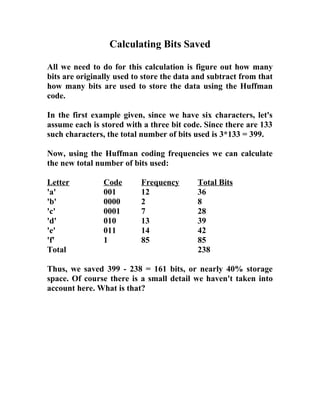 Calculating Bits Saved
All we need to do for this calculation is figure out how many
bits are originally used to store the data and subtract from that
how many bits are used to store the data using the Huffman
code.
In the first example given, since we have six characters, let's
assume each is stored with a three bit code. Since there are 133
such characters, the total number of bits used is 3*133 = 399.
Now, using the Huffman coding frequencies we can calculate
the new total number of bits used:
Letter Code Frequency Total Bits
'a' 001 12 36
'b' 0000 2 8
'c' 0001 7 28
'd' 010 13 39
'e' 011 14 42
'f' 1 85 85
Total 238
Thus, we saved 399 - 238 = 161 bits, or nearly 40% storage
space. Of course there is a small detail we haven't taken into
account here. What is that?
 