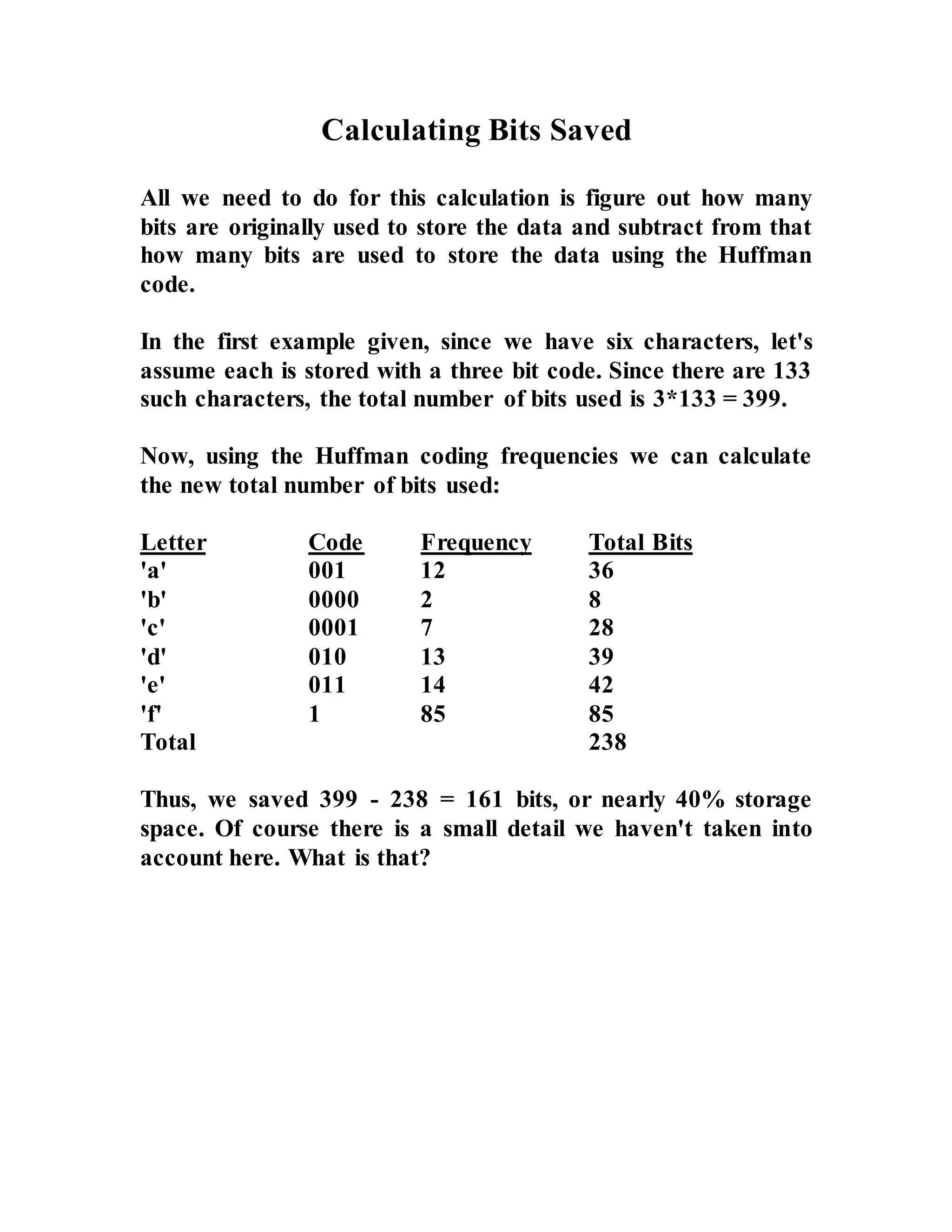 Calculating Bits Saved All we need to do for this calculation is figure out how many bits are originally used to store the data and subtract from that how many bits are used to store the data using the Huffman code. In the first example given, since we have six characters, let's assume each is stored with a three bit code. Since there are 133 such characters, the total number of bits used is 3*133 = 399. Now, using the Huffman coding frequencies we can calculate the new total number of bits used: Letter Code Frequency Total Bits 'a' 001 12 36 'b' 0000 2 8 'c' 0001 7 28 'd' 010 13 39 'e' 011 14 42 'f' 1 85 85 Total 238 Thus, we saved 399 - 238 = 161 bits, or nearly 40% storage space. Of course there is a small detail we haven't taken into account here. What is that? 