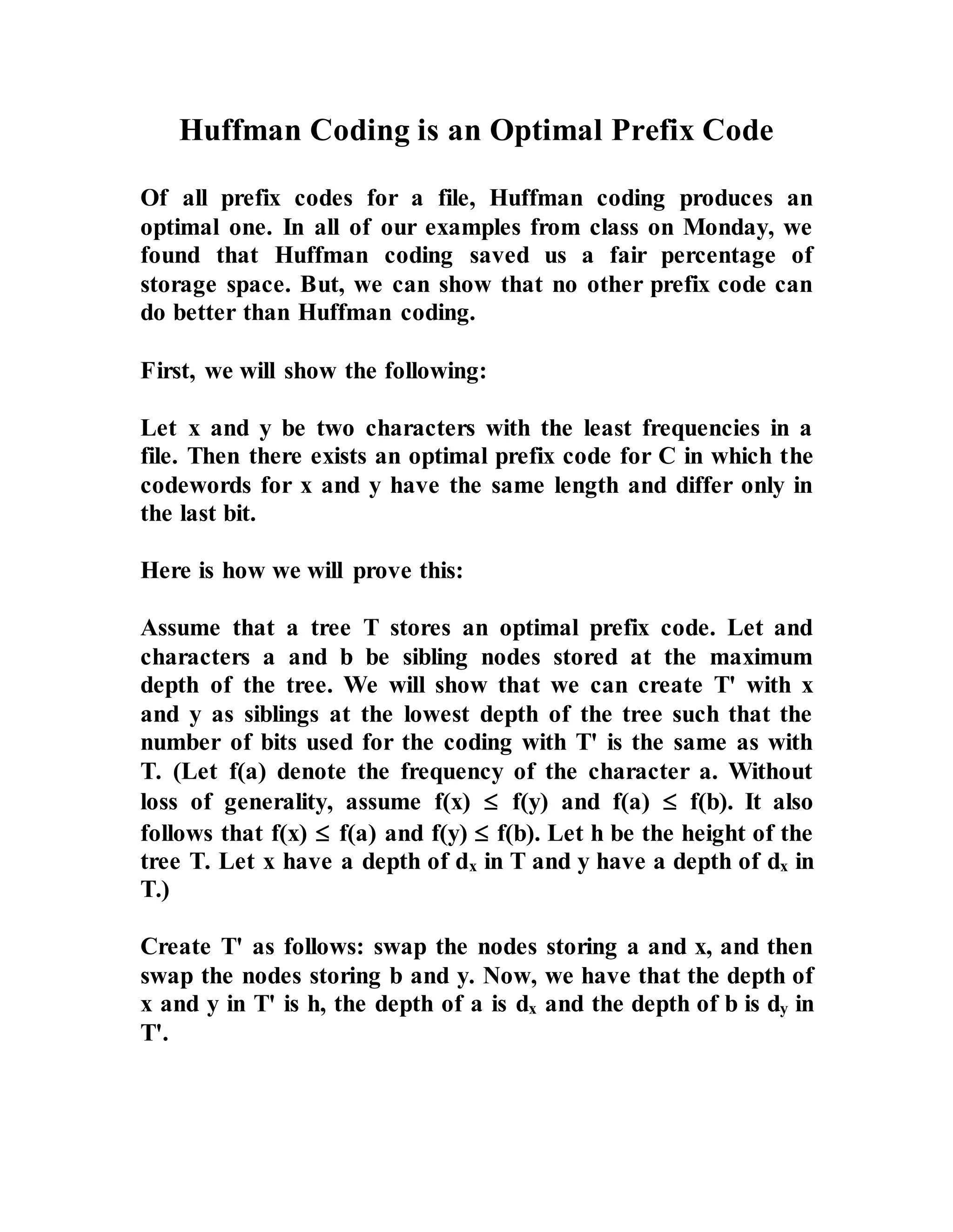 Huffman Coding is an Optimal Prefix Code Of all prefix codes for a file, Huffman coding produces an optimal one. In all of our examples from class on Monday, we found that Huffman coding saved us a fair percentage of storage space. But, we can show that no other prefix code can do better than Huffman coding. First, we will show the following: Let x and y be two characters with the least frequencies in a file. Then there exists an optimal prefix code for C in which the codewords for x and y have the same length and differ only in the last bit. Here is how we will prove this: Assume that a tree T stores an optimal prefix code. Let and characters a and b be sibling nodes stored at the maximum depth of the tree. We will show that we can create T' with x and y as siblings at the lowest depth of the tree such that the number of bits used for the coding with T' is the same as with T. (Let f(a) denote the frequency of the character a. Without loss of generality, assume f(x)  f(y) and f(a)  f(b). It also follows that f(x)  f(a) and f(y)  f(b). Let h be the height of the tree T. Let x have a depth of dx in T and y have a depth of dx in T.) Create T' as follows: swap the nodes storing a and x, and then swap the nodes storing b and y. Now, we have that the depth of x and y in T' is h, the depth of a is dx and the depth of b is dy in T'. 
