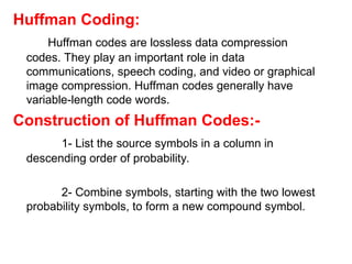 Huffman Coding:
Huffman codes are lossless data compression
codes. They play an important role in data
communications, speech coding, and video or graphical
image compression. Huffman codes generally have
variable-length code words.
Construction of Huffman Codes:-
1- List the source symbols in a column in
descending order of probability.
2- Combine symbols, starting with the two lowest
probability symbols, to form a new compound symbol.
 