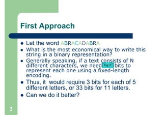First Approach

     Let the word ABRACADABRA
     What is the most economical way to write this
     string in a binary representation?
     Generally speaking, if a text consists of N
     different characters, we need ⎡log N ⎤ bits to
                                    ⎢     ⎥
     represent each one using a fixed-length
     encoding.
     Thus, it would require 3 bits for each of 5
     different letters, or 33 bits for 11 letters.
     Can we do it better?

3
 