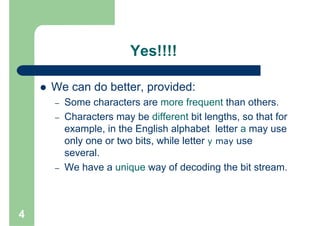 Yes!!!!

    We can do better, provided:
    –   Some characters are more frequent than others.
    –   Characters may be different bit lengths, so that for
        example, in the English alphabet letter a may use
        only one or two bits, while letter y may use
        several.
    –   We have a unique way of decoding the bit stream.



4
 