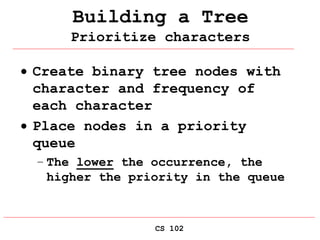 CS 102
Building a Tree
Prioritize characters
 Create binary tree nodes with
character and frequency of
each character
 Place nodes in a priority
queue
– The lower the occurrence, the
higher the priority in the queue
 
