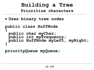 CS 102
Building a Tree
Prioritize characters
 Uses binary tree nodes
public class HuffNode
{
public char myChar;
public int myFrequency;
public HuffNode myLeft, myRight;
}
priorityQueue myQueue;
 