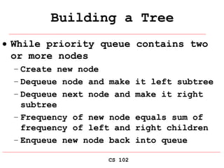 CS 102
Building a Tree
 While priority queue contains two
or more nodes
– Create new node
– Dequeue node and make it left subtree
– Dequeue next node and make it right
subtree
– Frequency of new node equals sum of
frequency of left and right children
– Enqueue new node back into queue
 