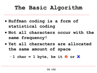CS 102
The Basic Algorithm
 Huffman coding is a form of
statistical coding
 Not all characters occur with the
same frequency!
 Yet all characters are allocated
the same amount of space
– 1 char = 1 byte, be it e or x
 