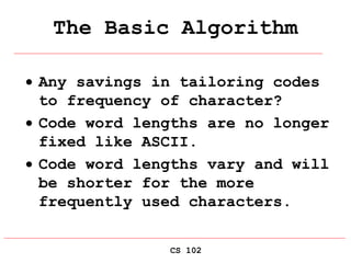 CS 102
The Basic Algorithm
 Any savings in tailoring codes
to frequency of character?
 Code word lengths are no longer
fixed like ASCII.
 Code word lengths vary and will
be shorter for the more
frequently used characters.
 