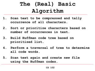 CS 102
The (Real) Basic
Algorithm
1. Scan text to be compressed and tally
occurrence of all characters.
2. Sort or prioritize characters based on
number of occurrences in text.
3. Build Huffman code tree based on
prioritized list.
4. Perform a traversal of tree to determine
all code words.
5. Scan text again and create new file
using the Huffman codes.
 
