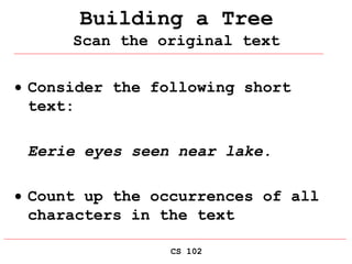 CS 102
Building a Tree
Scan the original text
 Consider the following short
text:
Eerie eyes seen near lake.
 Count up the occurrences of all
characters in the text
 