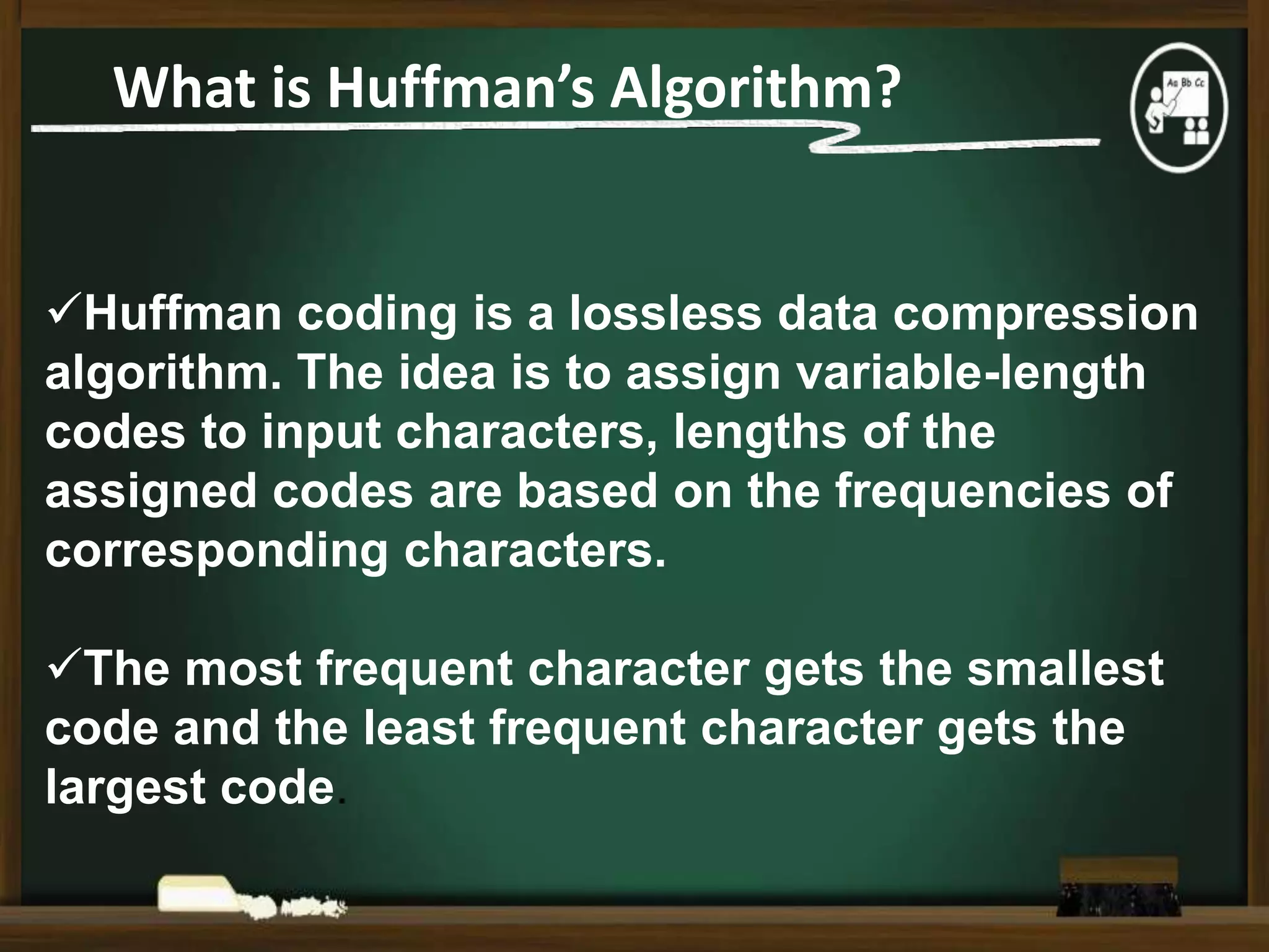What is Huffman’s Algorithm?

Huffman coding is a lossless data compression
algorithm. The idea is to assign variable-length
codes to input characters, lengths of the
assigned codes are based on the frequencies of
corresponding characters.
The most frequent character gets the smallest
code and the least frequent character gets the
largest code.

 