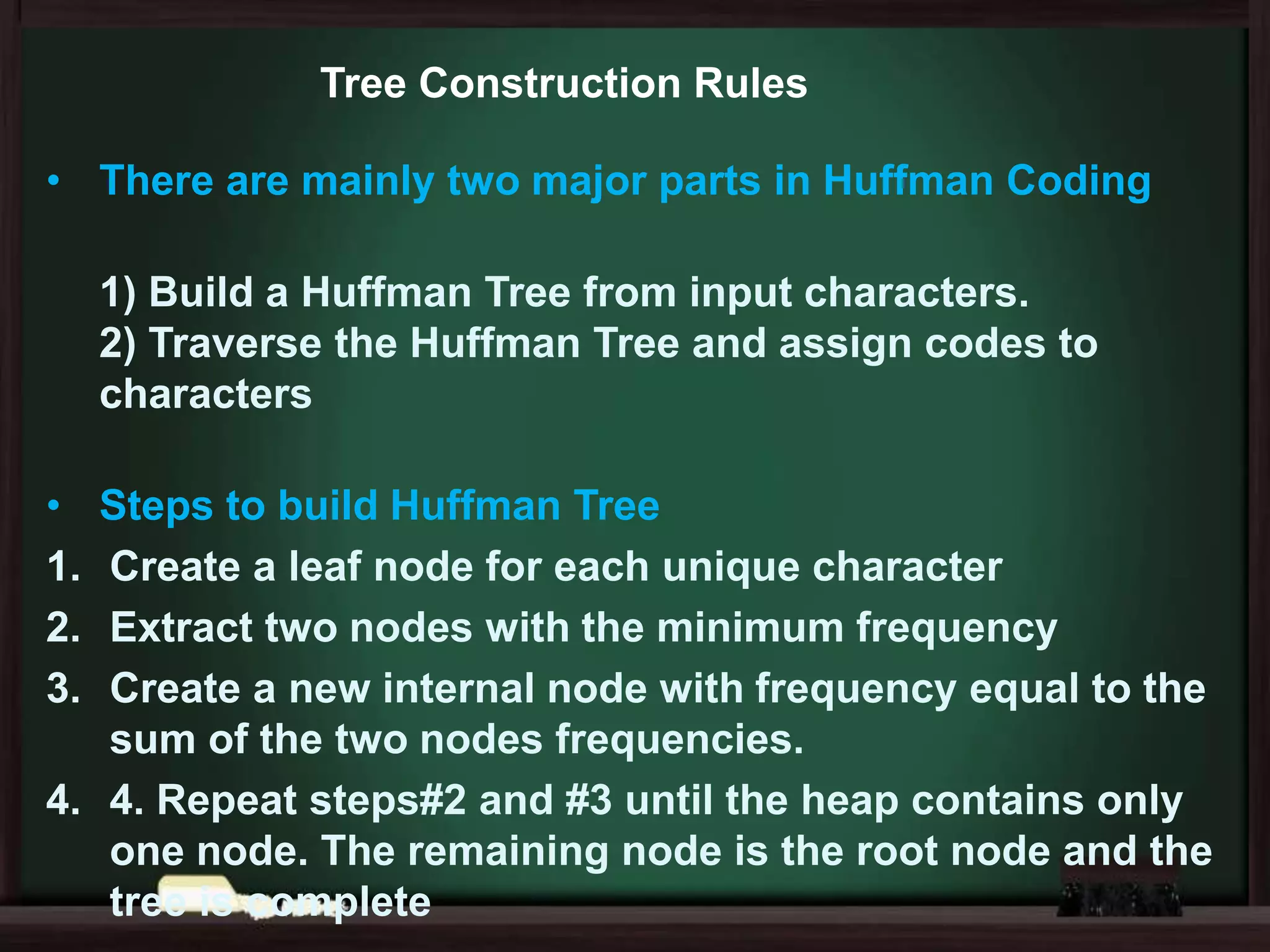 Tree Construction Rules
• There are mainly two major parts in Huffman Coding
1) Build a Huffman Tree from input characters.
2) Traverse the Huffman Tree and assign codes to
characters

•
1.
2.
3.

Steps to build Huffman Tree
Create a leaf node for each unique character
Extract two nodes with the minimum frequency
Create a new internal node with frequency equal to the
sum of the two nodes frequencies.
4. 4. Repeat steps#2 and #3 until the heap contains only
one node. The remaining node is the root node and the
tree is complete

 
