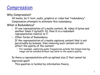 3
Compression
Why Compression?
All media, be it text, audio, graphics or video has “redundancy”.
Compression attempts to eliminate this redundancy.
What is Redundancy?
m If one representation of a media content, M, takes X bytes and
another takes Y bytes(Y< X), then X is a redundant
representation relative to Y.
m Other forms of Redundancy
If the representation of a media captures content that is not
perceivable by humans, then removing such content will not
affect the quality of the content.
• For example, capturing audio frequencies outside the human hearing
range can be avoided without any harm to the audio’s quality.
Is there a representation with an optimal size Z that cannot be
improved upon?
This question is tackled by information theory.
 